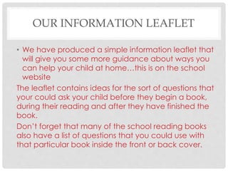 OUR INFORMATION LEAFLET
• We have produced a simple information leaflet that
will give you some more guidance about ways you
can help your child at home…this is on the school
website
The leaflet contains ideas for the sort of questions that
your could ask your child before they begin a book,
during their reading and after they have finished the
book.
Don’t forget that many of the school reading books
also have a list of questions that you could use with
that particular book inside the front or back cover.
 