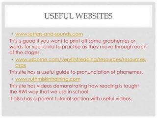 USEFUL WEBSITES
• www.letters-and-sounds.com
This is good if you want to print off some graphemes or
words for your child to practise as they move through each
of the stages.
• www.usborne.com/veryfirstreading/resources/resources.
aspx
This site has a useful guide to pronunciation of phonemes.
• www.ruthmiskintraining.com
This site has videos demonstrating how reading is taught
the RWI way that we use in school.
It also has a parent tutorial section with useful videos.
 