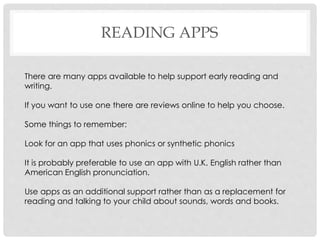 READING APPS
There are many apps available to help support early reading and
writing.
If you want to use one there are reviews online to help you choose.
Some things to remember:
Look for an app that uses phonics or synthetic phonics
It is probably preferable to use an app with U.K. English rather than
American English pronunciation.
Use apps as an additional support rather than as a replacement for
reading and talking to your child about sounds, words and books.
 