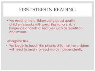FIRST STEPS IN READING
• We read to the children using good quality
children’s books with great illustrations, rich
language and lots of features such as repetition
and rhyme.
Alongside this…
• We begin to teach the phonic skills that the children
will need to begin to read words independently.
 