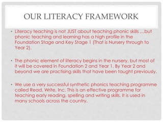 OUR LITERACY FRAMEWORK
• Literacy teaching is not JUST about teaching phonic skills …but
phonic teaching and learning has a high profile in the
Foundation Stage and Key Stage 1 (That is Nursery through to
Year 2).
• The phonic element of literacy begins in the nursery, but most of
it will be covered in Foundation 2 and Year 1. By Year 2 and
beyond we are practising skills that have been taught previously.
• We use a very successful synthetic phonics teaching programme
called Read, Write, Inc. This is an effective programme for
teaching early reading, spelling and writing skills. It is used in
many schools across the country.
 