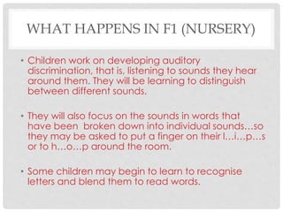 WHAT HAPPENS IN F1 (NURSERY)
• Children work on developing auditory
discrimination, that is, listening to sounds they hear
around them. They will be learning to distinguish
between different sounds.
• They will also focus on the sounds in words that
have been broken down into individual sounds…so
they may be asked to put a finger on their l…i…p…s
or to h…o…p around the room.
• Some children may begin to learn to recognise
letters and blend them to read words.
 