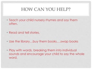 HOW CAN YOU HELP?
• Teach your child nursery rhymes and say them
often.
• Read and tell stories.
• Use the library…buy them books….swap books
• Play with words, breaking them into individual
sounds and encourage your child to say the whole
word.
 