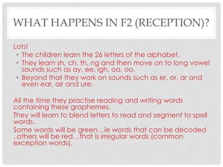 WHAT HAPPENS IN F2 (RECEPTION)?
Lots!
• The children learn the 26 letters of the alphabet.
• They learn sh, ch, th, ng and then move on to long vowel
sounds such as ay, ee, igh, oa, oo.
• Beyond that they work on sounds such as er, or, ar and
even ear, air and ure.
All the time they practise reading and writing words
containing these graphemes.
They will learn to blend letters to read and segment to spell
words.
Some words will be green…ie words that can be decoded
..others will be red…that is irregular words (common
exception words).
 