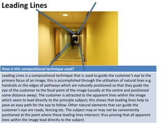Leading Lines
How is this compositional technique used?
Leading Lines is a compositional technique that is used to guide the customer’s eye to the
primary focus of an image; this is accomplished through the utilization of natural lines e.g.
handrails or the edges of pathways which are naturally positioned so that they guide the
eye of the customer to the focal point of the image (usually at the centre and positioned
some distance away). The customer is attracted to the apparent lines within the image
which seem to lead directly to the principle subject; this shows that leading lines help to
pave an easy path for the eye to follow. Other natural elements that can guide the
customer’s eye are roads, fencing etc. The subject may or may not be conveniently
positioned at the point where these leading lines intersect; thus proving that all apparent
lines within the image lead directly to the subject.
 