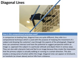 Diagonal Lines
How is this compositional technique used?
In comparison to leading lines, diagonal lines are quite different; they refer to a
compositional technique which is used with the purpose of implying the movement of a
subject and drawing the customer’s eye through the aspects of the photograph. Diagonal
lines can sometimes intersect and have the potential to suggest perspective within an
image i.e. approach the subject in a particular attitude and depict them in various ways.
They can also add a dynamic look and feel to an image because they create the impression
that the primary subject is actually walking or running in a certain direction. This also
creates a strong sense of action within the image. Diagonal Lines can appear on brickwork,
on handrails (as shown above) and on hills from a distance.
 