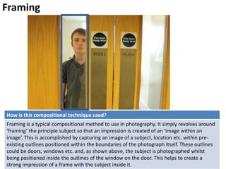 Framing
How is this compositional technique used?
Framing is a typical compositional method to use in photography. It simply revolves around
‘framing’ the principle subject so that an impression is created of an ‘image within an
image’. This is accomplished by capturing an image of a subject, location etc. within pre-
existing outlines positioned within the boundaries of the photograph itself. These outlines
could be doors, windows etc. and, as shown above, the subject is photographed whilst
being positioned inside the outlines of the window on the door. This helps to create a
strong impression of a frame with the subject inside it.
 