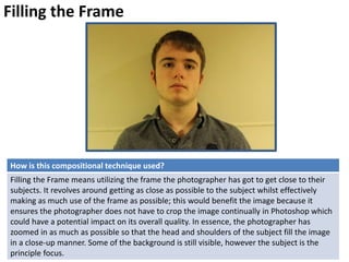 Filling the Frame
How is this compositional technique used?
Filling the Frame means utilizing the frame the photographer has got to get close to their
subjects. It revolves around getting as close as possible to the subject whilst effectively
making as much use of the frame as possible; this would benefit the image because it
ensures the photographer does not have to crop the image continually in Photoshop which
could have a potential impact on its overall quality. In essence, the photographer has
zoomed in as much as possible so that the head and shoulders of the subject fill the image
in a close-up manner. Some of the background is still visible, however the subject is the
principle focus.
 