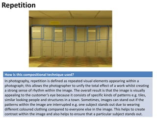 Repetition
How is this compositional technique used?
In photography, repetition is defined as repeated visual elements appearing within a
photograph; this allows the photographer to unify the total effect of a work whilst creating
a strong sense of rhythm within the image. The overall result is that the image is visually
appealing to the customer’s eye because it consists of specific kinds of patterns e.g. tiles,
similar looking people and structures in a town. Sometimes, images can stand out if the
patterns within the image are interrupted e.g. one subject stands out due to wearing
different coloured clothing compared to everyone else in the image. This helps to create
contrast within the image and also helps to ensure that a particular subject stands out.
 