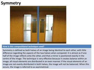 Symmetry
How is this compositional technique used?
Symmetry is defined as both halves of an image being identical to each other, with little
difference regarding the aspects of the two halves when compared. It is almost as if one
half of the image reflects onto the other, and that a mirror is positioned exactly in the
centre of the image. The technique is very effective because it creates balance within an
image; all visual elements are distributed in an even manner. If the visual elements of an
image are not evenly distributed in both halves, the image will not be balanced. When this
occurs, the image is referred to as asymmetrical.
 