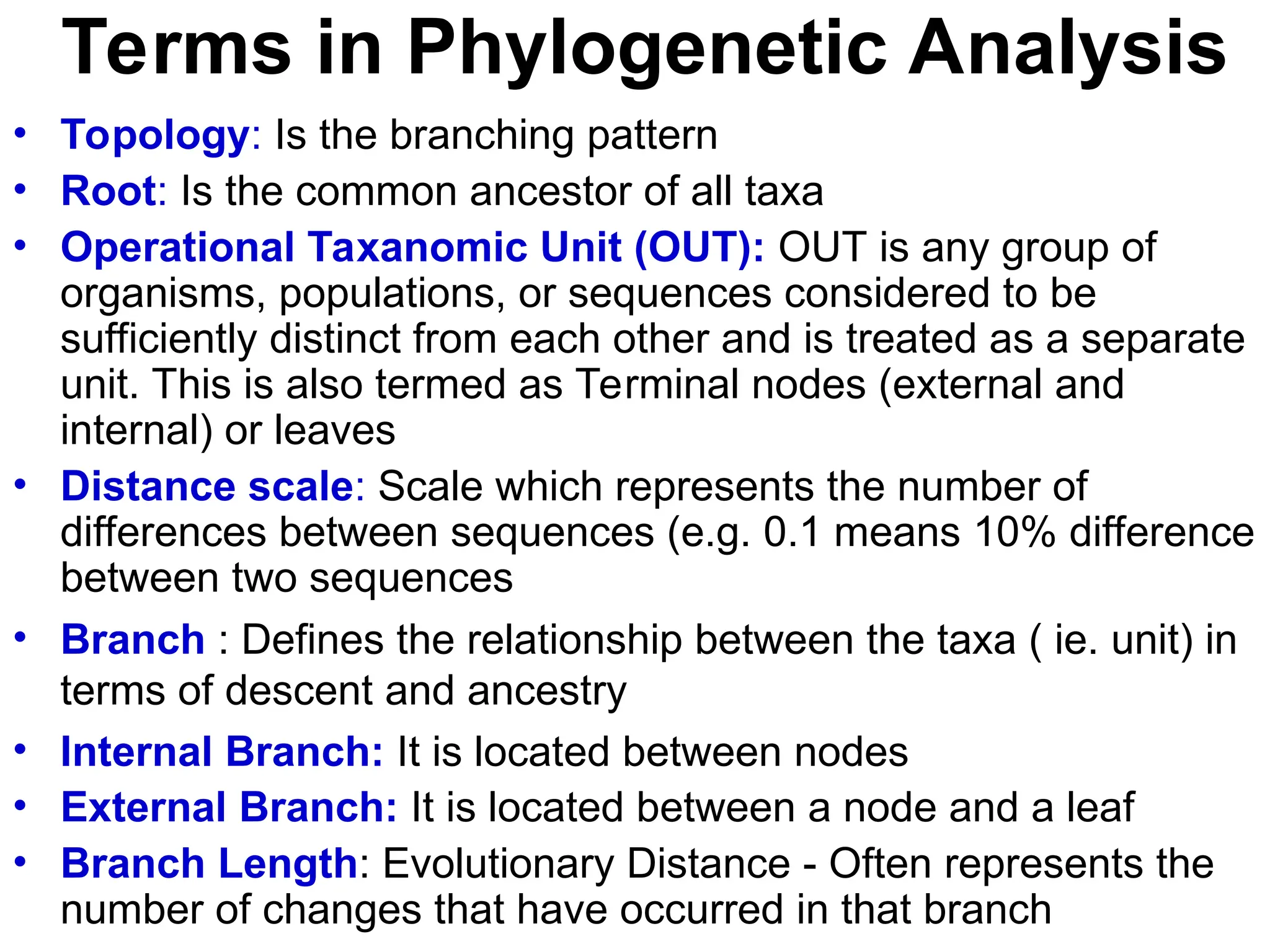 Terms in Phylogenetic Analysis
• Topology: Is the branching pattern
• Root: Is the common ancestor of all taxa
• Operational Taxanomic Unit (OUT): OUT is any group of
organisms, populations, or sequences considered to be
sufficiently distinct from each other and is treated as a separate
unit. This is also termed as Terminal nodes (external and
internal) or leaves
• Distance scale: Scale which represents the number of
differences between sequences (e.g. 0.1 means 10% difference
between two sequences
• Branch : Defines the relationship between the taxa ( ie. unit) in
terms of descent and ancestry
• Internal Branch: It is located between nodes
• External Branch: It is located between a node and a leaf
• Branch Length: Evolutionary Distance - Often represents the
number of changes that have occurred in that branch
 