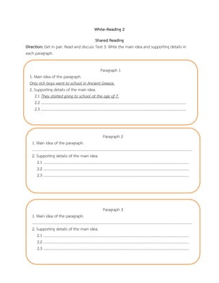While–Reading 2
Shared Reading
Direction: Get in pair. Read and discuss Text 3. Write the main idea and supporting details in
each paragraph.
Paragraph 1
1. Main idea of the paragraph.
Only rich boys went to school in Ancient Greece.
2. Supporting details of the main idea.
2.1 They started going to school at the age of 7.
2.2 ……………………………………………………………………………………………………………………………………………
2.3 ……………………………………………………………………………………………………………………………………………
Paragraph 2
1. Main idea of the paragraph.
………………………………………………………………………………………………………………………………………………………….
2. Supporting details of the main idea.
2.1 ……………………………………………………………………………………………………………………………………………
2.2 ……………………………………………………………………………………………………………………………………………
2.3 ……………………………………………………………………………………………………………………………………………
Paragraph 3
1. Main idea of the paragraph.
………………………………………………………………………………………………………………………………………………………….
2. Supporting details of the main idea.
2.1 ……………………………………………………………………………………………………………………………………………
2.2 ……………………………………………………………………………………………………………………………………………
2.3 ……………………………………………………………………………………………………………………………………………
 