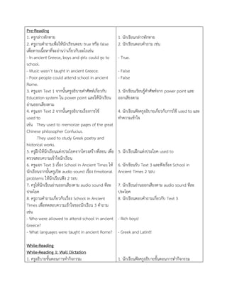 Pre-Reading
1. ครูกล่ำวทักทำย
2. ครูถำมคำถำมเพื่อให้นักเรียนตอบ true หรือ false
เพื่อทำยเนื้อหำที่จะอ่ำนว่ำเกี่ยวกับอะไรเช่น
- In ancient Greece, boys and girls could go to
school.
- Music wasn’t taught in ancient Greece.
- Poor people could attend school in ancient
Rome.
3. ครูแจก Text 1 จำกนั้นครูอธิบำยคำศัพท์เกี่ยวกับ
Education system ใน power point และให้นักเรียน
อ่ำนออกเสียงตำม
4. ครูแจก Text 2 จำกนั้นครูอธิบำยเรื่องกำรใช้
used to
เช่น They used to memorize pages of the great
Chinese philosopher Confucius.
They used to study Greek poetry and
historical works.
5. ครูฝึกให้นักเรียนแต่งประโยคจำกโครงสร้ำงที่สอน เพื่อ
ตรวจสอบควำมเข้ำใจนักเรียน
6. ครูแจก Text 3 เรื่อง School in Ancient Times ให้
นักเรียนจำกนั้นครูเปิด audio sound เรื่อง Emotional
problems ให้นักเรียนฟัง 2 รอบ
7. ครูให้นักเรียนอ่ำนออกเสียงตำม audio sound ทีละ
ประโยค
8. ครูถำมคำถำมเกี่ยวกับเรื่อง School in Ancient
Times เพื่อทดสอบควำมเข้ำใจของนักเรียน 3 คำถำม
เช่น
- Who were allowed to attend school in ancient
Greece?
- What languages were taught in ancient Rome?
While-Reading
While-Reading 1: Wall Dictation
1. ครูอธิบำยขั้นตอนกำรทำกิจกรรม
1. นักเรียนกล่ำวทักทำย
2. นักเรียนตอบคำถำม เช่น
- True.
- False
- False
3. นักเรียนเรียนรู้คำศัพท์จำก power point และ
ออกเสียงตำม
4. นักเรียนฟังครูอธิบำยเกี่ยวกับกำรใช้ used to และ
ทำควำมเข้ำใจ
5. นักเรียนฝึกแต่งประโยค used to
6. นักเรียนรับ Text 3 และฟังเรื่อง School in
Ancient Times 2 รอบ
7. นักเรียนอ่ำนออกเสียงตำม audio sound ทีละ
ประโยค
8. นักเรียนตอบคำถำมเกี่ยวกับ Text 3
- Rich boys!
- Greek and Latin!!!
1. นักเรียนฟังครูอธิบำยขั้นตอนกำรทำกิจกรรม
 