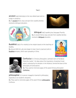 Text 1
ancient (adj.) belonging to the very distant past and no
longer in existence.
Ex. In ancient Rome, boys and girls from wealthy families
received a bilingual education.
bilingual (adj.) speaking two languages fluently.
Ex. In ancient Rome, boys and girls from wealthy families
received a bilingual education.
Buddhist (adj.) of or relating to the religion based on the teachings of
Buddha.
Ex. Around 500 A.D., girls also began to learn how to read and write in
Buddhist temples, which were spreading in China.
Confucius (n.) Chinese philosopher; Latinized name of Kongfuze
‘Kong the master’. His ideas about the importance of practical moral
values, collected by his disciples in the Analects, formed the basis of the
philosophy of Confucianism.
Ex. They used to memorize pages of the great Chinese philosopher
Confucius.
philosopher (n.) a person engaged or learned in philosophy,
especially as an academic discipline.
Ex. They used to memorize pages of the great Chinese philosopher
Confucius.
 