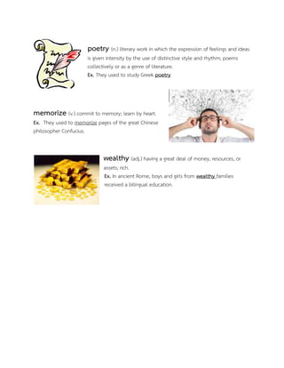 poetry (n.) literary work in which the expression of feelings and ideas
is given intensity by the use of distinctive style and rhythm; poems
collectively or as a genre of literature.
Ex. They used to study Greek poetry
memorize (v.) commit to memory; learn by heart.
Ex. They used to memorize pages of the great Chinese
philosopher Confucius.
wealthy (adj.) having a great deal of money, resources, or
assets; rich.
Ex. In ancient Rome, boys and girls from wealthy families
received a bilingual education.
 