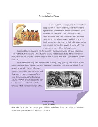 Text 3
School in Ancient Times
In Greece, 2,500 years ago, only the sons of rich
people went to school, and they started around the
age of seven. Students first learned to read and write
syllables and then words, and then they copied
famous sayings. After they learned to read and write,
they used to study Greek poetry and historical works.
Music was an important part of their education, and so
was physical training. Girls stayed at home with their
mothers and learned how to keep house.
In ancient Rome, boys and girls from wealthy families received a bilingual education.
They had to study Greek and Latin. Students usually had classes outside, if the weather was
good, or in teacher’s house. Teachers used to beat students who didn’t pay attention or who
were lazy.
In ancient China, only boys were allowed to study. They typically used to start school
when they were about six years old, and there was one teacher for the whole school. There
weren’t any math or science lessons.
Students learned to read and write, and
they used to memorize pages of the
great Chinese philosopher Confucius.
Around 500 A.D., girls also began to learn
how to read and write in Buddhist
temples, which were spreading in China.
While-Reading 1
Pair Dictation
Direction: Get in pair. Each person gets a different worksheet. Stand back to back. Then take
turn to read your worksheets and fill in the blank.
 