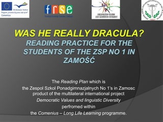 The Reading Plan which is
the Zespol Szkol Ponadgimnazjalnych No 1’s in Zamosc
product of the multilateral international project
Democratic Values and linguistic Diversity
perfromed within
the Comenius – Long Life Learning programme.
 