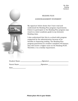 You are required to log onto the program and complete 5 lessons per week.  This will be checked weekly (see the schedule on back) and you will be given a grade in Intensive Reading (Periods 1, 5, 6). You will receive 3 GRADES for Reading Plus.A=5 lessons completed  @ 70% or higherB=40862253187704 lessons completed  @ 70% or higherC=3 lessons completed  @ 70% or higherD=2 lessons completed  @ 70% or higherF=1 lessons completed  @ 70% or higher<br />The Reading Plus program states that this program will greatly improve your reading skills and increase your FCAT scores in reading if you try your hardest and complete a minimum of 40 lessons before you take the FCAT.  Thus, you must put in maximum effort to see results.  Prizes and recognition will be given to students making improvements in their reading.