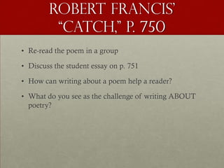Robert Francis’
         “Catch,” p. 750
• Re-read the poem in a group

• Discuss the student essay on p. 751

• How can writing about a poem help a reader?

• What do you see as the challenge of writing ABOUT
  poetry?
 