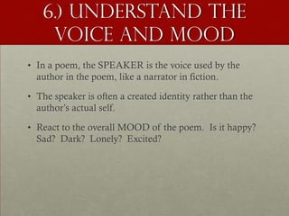 6.) Understand the
    Voice and Mood
• In a poem, the SPEAKER is the voice used by the
  author in the poem, like a narrator in fiction.

• The speaker is often a created identity rather than the
  author’s actual self.

• React to the overall MOOD of the poem. Is it happy?
  Sad? Dark? Lonely? Excited?
 