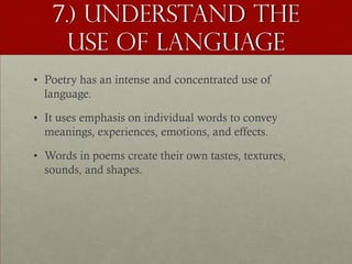 7.) Understand the
     Use of Language
• Poetry has an intense and concentrated use of
  language.

• It uses emphasis on individual words to convey
  meanings, experiences, emotions, and effects.

• Words in poems create their own tastes, textures,
  sounds, and shapes.
 