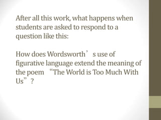 After all this work, what happens when
students are asked to respond to a
question like this:
How does Wordsworth’s use of
figurative language extend the meaning of
the poem “The World is Too Much With
Us”?
 