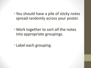 • You should have a pile of sticky notes
spread randomly across your poster.
• Work together to sort all the notes
into appropriate groupings.
• Label each grouping.
 