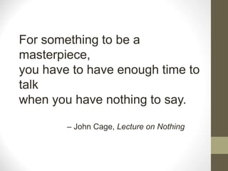 For something to be a
masterpiece,
you have to have enough time to
talk
when you have nothing to say.
– John Cage, Lecture on Nothing
 