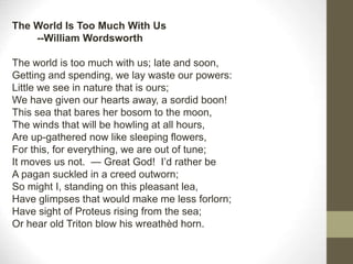 The World Is Too Much With Us
--William Wordsworth
The world is too much with us; late and soon,
Getting and spending, we lay waste our powers:
Little we see in nature that is ours;
We have given our hearts away, a sordid boon!
This sea that bares her bosom to the moon,
The winds that will be howling at all hours,
Are up-gathered now like sleeping flowers,
For this, for everything, we are out of tune;
It moves us not. — Great God! I’d rather be
A pagan suckled in a creed outworn;
So might I, standing on this pleasant lea,
Have glimpses that would make me less forlorn;
Have sight of Proteus rising from the sea;
Or hear old Triton blow his wreathèd horn.
 