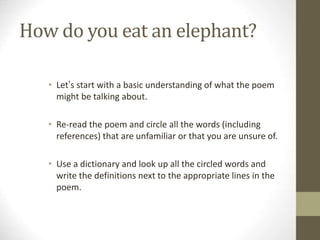 How do you eat an elephant?
• Let’s start with a basic understanding of what the poem
might be talking about.
• Re-read the poem and circle all the words (including
references) that are unfamiliar or that you are unsure of.
• Use a dictionary and look up all the circled words and
write the definitions next to the appropriate lines in the
poem.
 