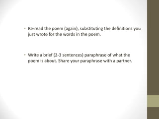 • Re-read the poem (again), substituting the definitions you
just wrote for the words in the poem.
• Write a brief (2-3 sentences) paraphrase of what the
poem is about. Share your paraphrase with a partner.
 