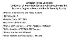Ethiopian Police University
College of Crime Prevention and Public Security Studies
Master’s Degree in Peace and Public Security Studies
Module Title: Policing and Peace Building
ECTS-Credit: 9
Module Code: PPSS 6219
Instructor’s Information
Name: Bamlaku Tadesse (PhD- Associate Professor)
Office Location: IPSS/AAU- FBE Campus
Phone Number: 0911824062
Email address: bamlaku.t@ipss-addis.org
 