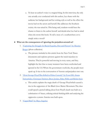 Hall 3
a. To hear an author’s voice is a magical thing. In this interview, the only
one actually ever conducted with this author, Lee shares with the
audience her background and her writing style as well as the effect the
movie had on the actors and herself. She addresses the Southern
society she was raised in. This being said, students would have the
chance to listen to the author herself and decidewhat Lee had in mind
when she wrote this book. To tell a story of a southernhero or to
simply write a novel?
● What are the consequences of ignoring the prejudicesaround us?
1. “Capturing the Struggle for Racial Equality, Past and Present” by Maurice
Berger (photo collection)
a. The pictures included in this article from the New York Times
documents and explores protests against the racial injustices in
America. They’re powerful and moving in every sense, and they
highlight the fact that so many instances have been overlooked and
ignored in the U.S. Where the government overlooks, the people must
speak up. It ties in the conversation of heroics andprejudices into one.
2. “How George Floyd Was Killed in Police Custody” by Evan Hill, Ainara
Tiefenthäler, Christiaan Triebert, Drew Jordan, Haley Willis and Robin Stein
a. This article explains the tragic death of George Floydwhich caused a
rise in the supporters of the Black Lives Matter Movement.The class
could spend a period talking about how Floyd’s death was built on a
culmination of biases, utilizing critical thinkingskills and analyzing the
oppressive systems America was built upon.
3. “Caged Bird” by Maya Angelou
 