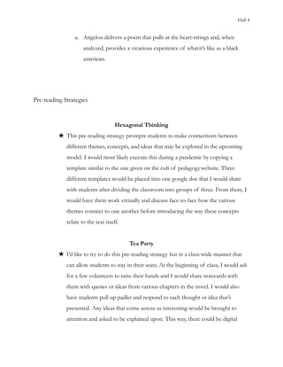 Hall 4
a. Angelou delivers a poem that pulls at the heart-strings and, when
analyzed, provides a vicarious experience of whatit’s like as a black
american.
Pre-reading Strategies
Hexagonal Thinking
★ This pre-reading strategy prompts students to make connections between
different themes, concepts, and ideas that may be explored in the upcoming
model. I would most likely execute this during a pandemic by copying a
template similar to the one given on the cult of pedagogywebsite. Three
different templates would be placed into one google doc that I would share
with students after dividing the classroom into groups of three. From there, I
would have them work virtually and discuss face-to-face how the various
themes connect to one another before introducing the way these concepts
relate to the text itself.
Tea Party
★ I’d like to try to do this pre-reading strategy but in a class-wide manner that
can allow students to stay in their seats. At the beginning of class, I would ask
for a few volunteers to raise their hands and I would share notecards with
them with quotes or ideas from various chapters in the novel. I would also
have students pull up padlet and respond to each thought or idea that’s
presented. Any ideas that come across as interesting would be brought to
attention and asked to be explained upon. This way, there could be digital
 