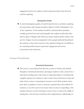 Hall 5
engagement from every student as well as discussion about what the book
could be exploring.
Anticipation Guide
★ As with all anticipation guides, I would format this into a worksheet exploring
the main themes and concepts brought to light in To Kill A Mockingbird. A lot
of the “questions” on the handout would be statementsabout prejudice,
morality, good and evil, and social inequality that students would either then
need to agree or disagree with. When my mentor teacher did this earlier in the
year for Antigone, he also accompanied it with a google jamboard that allowed
the students to share with everyone if they agreedor disagreed. I would like to
do something similar because it promotes engagement and serious
conversation in the classroom.
Strategies During Reading
Intentional Annotation
★ This novel is a very intense book that has a variety of themes and symbols
throughout. Intentional annotation encourages students to take a close look at
what they’re reading and to take notice of importantsubjects. I would provide
a graphic organizer for students to refer to and a short mini-lesson on tips and
tricks when it comes to annotating in extensive novels. Most students, when
given ideas or guidance on how to annotate, respond well to this method. It’s
common, so very few resist or are unsure when it comes to responding to this
strategy; however, it can be annoying to some to have to stop in the middle of
reading due to the fact that it interferes with comprehension. Additionally, it’s
 