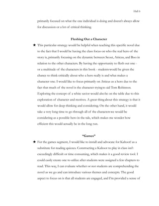 Hall 6
primarily focused on what the one individual is doing and doesn’t always allow
for discussion or a lot of critical thinking.
Fleshing Out a Character
★ This particular strategy would be helpful when teaching this specific novel due
to the fact that I would be having the class focus on who the real hero of the
story is, primarily focusing on the dynamic between Scout, Atticus, and Boo in
relation to the other characters. By having the opportunity to flesh out one -
or a multitude of the characters in this book - studentswould be given the
chance to think critically about who a hero really is and what makes a
character one. I would like to focus primarily on Atticus as a hero due to the
fact that much of the novel is the character tryingto aid Tom Robinson.
Exploring the concept of a white savior would alsobe on the table due to this
exploration of character and motives. A great thingabout this strategy is that it
would allow for deep thinking and considering. On the other hand, it would
take a very long time to go through all of the characterswe would be
considering as a possible hero in the tale, which makes me wonder how
efficient this would actually be in the long run.
“Games”
★ For the games segment, I would like to install and advocate for Kahoot! as a
substitute for reading quizzes. Constructing a Kahoot to play in class isn’t
exceedingly difficult or time consuming, which makes it a good review tool. I
could easily create one to utilize after students were assigned a few chapters to
read. This way, I can evaluate whether or not students are comprehending the
novel as we go and can introduce various themes and concepts. The good
aspect to focus on is that all students are engaged, and I’m provided a sense of
 