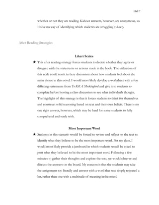 Hall 7
whether or not they are reading. Kahoot answers, however, are anonymous, so
I have no way of identifying which students are strugglingto keep.
After Reading Strategies
Likert Scales
★ This after reading strategy forces students to decide whether they agree or
disagree with the statements or actions made in the book. The utilization of
this scale could result in fiery discussion about how students feel about the
main theme in this novel. I would most likely develop a worksheet with a few
differing statements from To Kill A Mockingbird and give it to students to
complete before hosting a class discussion to see what individuals thought.
The highlight of this strategy is that it forces studentsto think for themselves
and construct solid reasoning based on text and their own beliefs. There is no
one right answer, however, which may be hard for some students to fully
comprehend and settle with.
Most Important Word
★ Students in this scenario would be forced to review and reflect on the text to
identify what they believe to be the most important word. For my class, I
would most likely provide a jamboard in which students would be asked to
post what they believed to be the most important word. Following a few
minutes to gather their thoughts and explore the text, we would observe and
discuss the answers on the board. My concern is that the students may take
the assignment too literally and answer with a word that was simply repeated a
lot, rather than one with a multitude of meaning inthe novel.
 