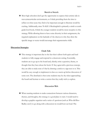 Hall 8
Sketch to Stretch
★ Most high schoolers don’t get the opportunity to express their artistic side in
non-extracurricular environments, so I think providing them the time to
reflect on what scene they find to be important enough to illustrate would be
exciting. Additionally, since To Kill A Mockingbird is primarily a ninth or tenth
grade level book, I think the younger students would be more receptive to this
strategy. While allowing them to have some diversity in their assignments, the
required explanation on the backside of the sheetas to why they drew the
specific image or scene would encourage their argumentative skills.
Discussion Strategies
Chalk Talk
★ This strategy is important due to the fact that it allows both quiet and loud
students to fully engage and respond in a classroom setting. Essentially,
students are to go up to the board and, silently, write a question, theme, or
thought that they have about the book. If they agreewith a previous concept,
they are able to make note of that by drawing a circleor a sign next to it. This
would be easy enough to implement in class as a warm up before discussion of
some sort. The drawback is that some students may be shy when approaching
the board and hesitate to write a notion that they really wish to explore.
Discussion Web
★ When wanting students to make connections between various characters,
themes, and thoughts, this strategy is a good place to start. I would need to
develop a graphic organizer and a series of questions(such as: Who did Boo
Radley save?) to go along with a discussion we would host out loud. The
 
