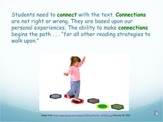 Students need to connect with the text. Connections
are not right or wrong. They are based upon our
personal experiences. The ability to make connections
begins the path . . . “for all other reading strategies to
walk upon.”




            Image from: http://www.dazadi.com/images/p200/guidecraft_G99002.jpg February 25, 2012
 