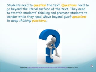 Students need to question the text. Questions need to
go beyond the literal surface of the text. They need
to stretch students’ thinking and promote students to
wonder while they read. Move beyond quick questions
to deep thinking questions.




        Image from: http://dbhennigan.files.wordpress.com/2012/01/faq_questionmark.jpg February 25, 2012
 