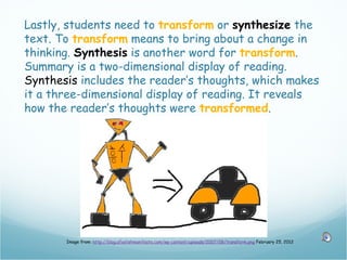 Lastly, students need to transform or synthesize the
text. To transform means to bring about a change in
thinking. Synthesis is another word for transform.
Summary is a two-dimensional display of reading.
Synthesis includes the reader’s thoughts, which makes
it a three-dimensional display of reading. It reveals
how the reader’s thoughts were transformed.




       Image from: http://blog.afoolishmanifesto.com/wp-content/uploads/2007/08/transform.png February 25, 2012
 