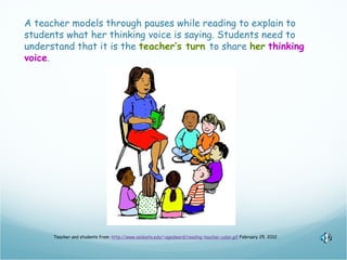 A teacher models through pauses while reading to explain to
students what her thinking voice is saying. Students need to
understand that it is the teacher’s turn to share her thinking
voice.




      Teacher and students from: http://www.valdosta.edu/~agedward/reading-teacher-color.gif February 25, 2012
 