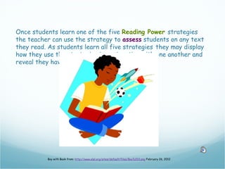 Once students learn one of the five Reading Power strategies
the teacher can use the strategy to assess students on any text
they read. As students learn all five strategies they may display
how they use the strategies in conjunction with one another and
reveal they have the Reading Power!




           Boy with Book from: http://www.elpl.org/sites/default/files/Boy%203.png February 26, 2012
 