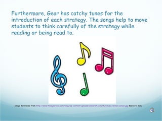 Furthermore, Gear has catchy tunes for the
introduction of each strategy. The songs help to move
students to think carefully of the strategy while
reading or being read to.




 Image Retrieved from http://www.thedjservice.com/blog/wp-content/uploads/2010/04/colorful-music-notes-cutout.jpg March 4, 2012
 
