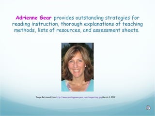 Adrienne Gear provides outstanding strategies for
reading instruction, thorough explanations of teaching
 methods, lists of resources, and assessment sheets.




         Image Retrieved from http://www.readingpowergear.com/images/asg.jpg March 4, 2012
 