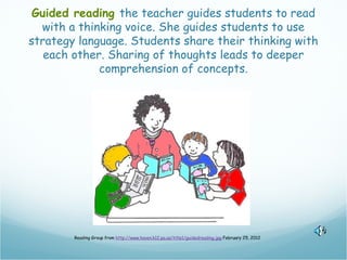 Guided reading the teacher guides students to read
  with a thinking voice. She guides students to use
strategy language. Students share their thinking with
   each other. Sharing of thoughts leads to deeper
             comprehension of concepts.




        Reading Group from http://www.haven.k12.pa.us/title1/guidedreading.jpg February 25, 2012
 