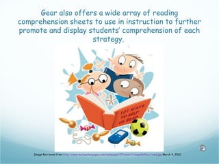 Gear also offers a wide array of reading
comprehension sheets to use in instruction to further
promote and display students’ comprehension of each
                     strategy.




    Image Retrieved from http://www.myteacherpages.com/webpages/CFrazier1/imageGallery/read.jpg March 4, 2012
 