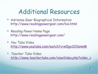Additional Resources
 Adrienne Gear Biographical Information
  http://www.readingpowergear.com/bio.html

 Reading Power Home Page
  http://www.readingpowergear.com/

 You Tube Video
  http://www.youtube.com/watch?v=m5gxSIVanmM

 Teacher Tube Video
  http://www.teachertube.com/viewVideo.php?video_id=138
 