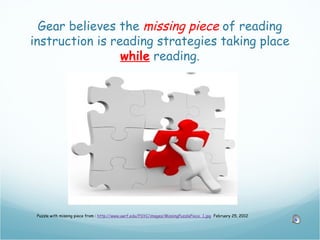 Gear believes the missing piece of reading
instruction is reading strategies taking place
                 while reading.




 Puzzle with missing piece from : http://www.uwrf.edu/PSYC/images/MissingPuzzlePiece_1.jpg February 25, 2012
 