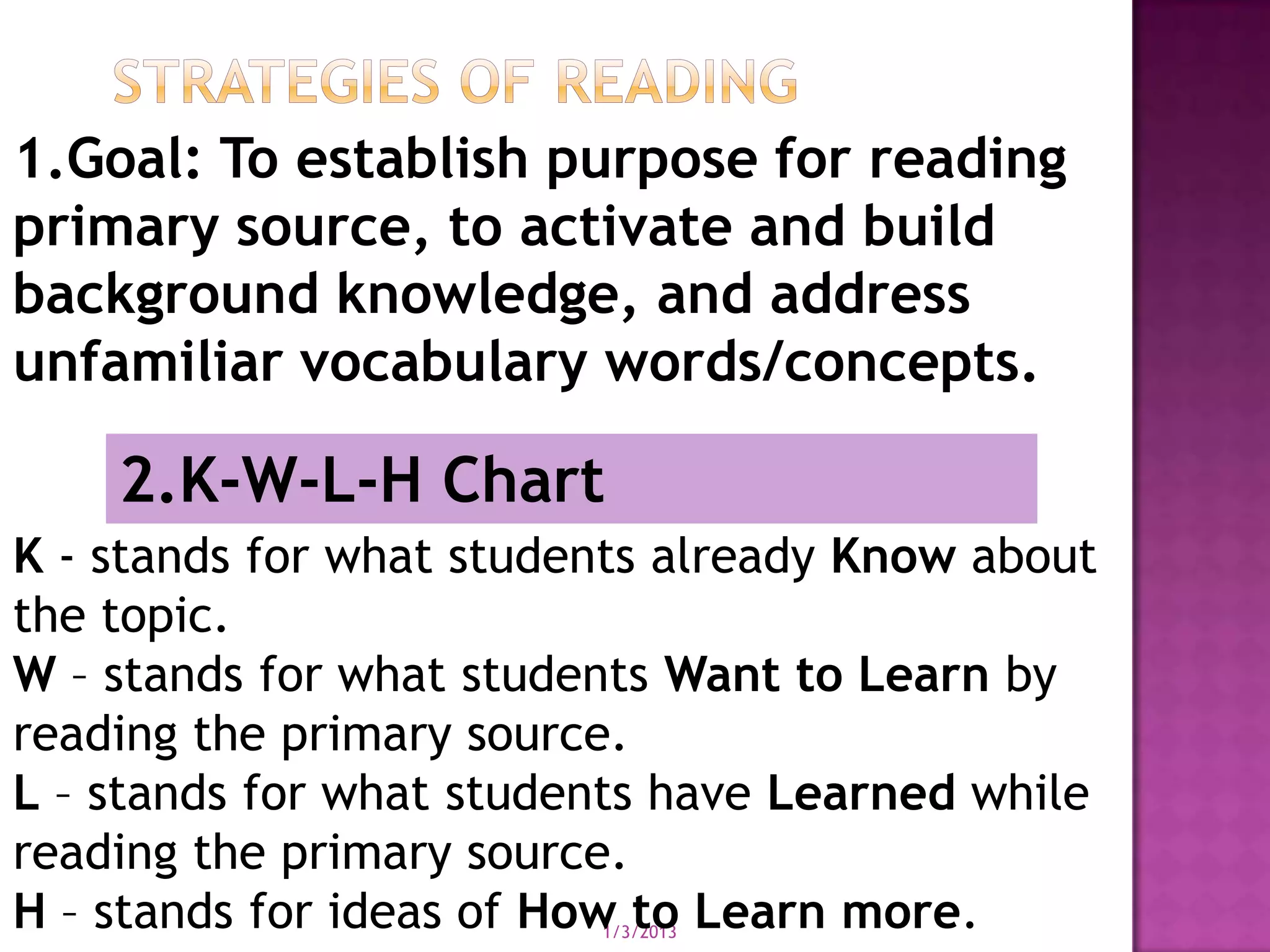 1.Goal: To establish purpose for reading
primary source, to activate and build
background knowledge, and address
unfamiliar vocabulary words/concepts.

    2.K-W-L-H Chart
K - stands for what students already Know about
the topic.
W – stands for what students Want to Learn by
reading the primary source.
L – stands for what students have Learned while
reading the primary source.
H – stands for ideas of How to Learn more.
                         1/3/2013
 